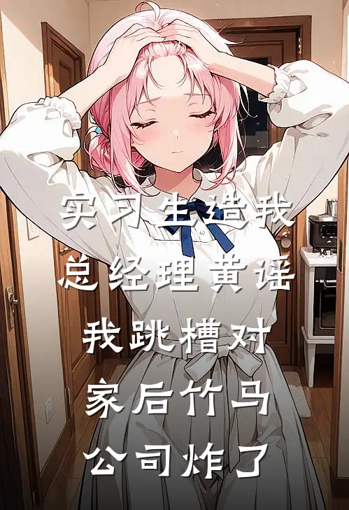 实习生造我总经理黄谣，我跳槽对家后竹马公司炸了